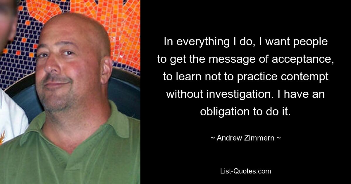 In everything I do, I want people to get the message of acceptance, to learn not to practice contempt without investigation. I have an obligation to do it. — © Andrew Zimmern