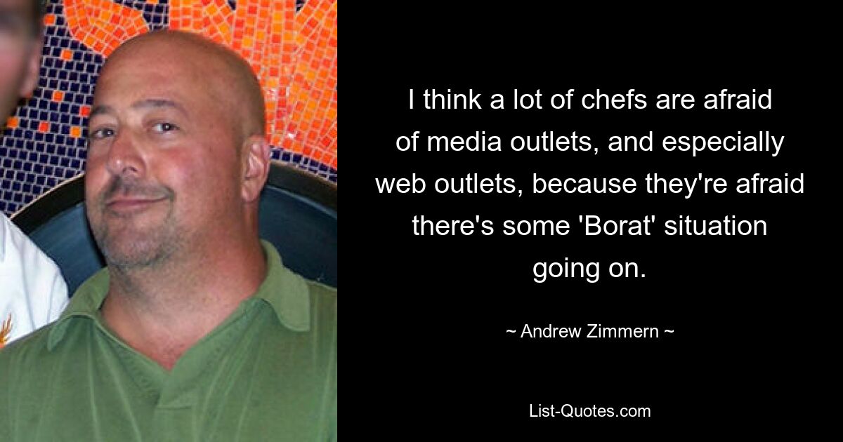 I think a lot of chefs are afraid of media outlets, and especially web outlets, because they're afraid there's some 'Borat' situation going on. — © Andrew Zimmern