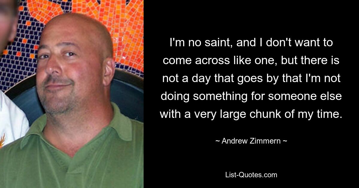 I'm no saint, and I don't want to come across like one, but there is not a day that goes by that I'm not doing something for someone else with a very large chunk of my time. — © Andrew Zimmern