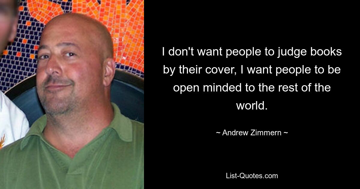 I don't want people to judge books by their cover, I want people to be open minded to the rest of the world. — © Andrew Zimmern