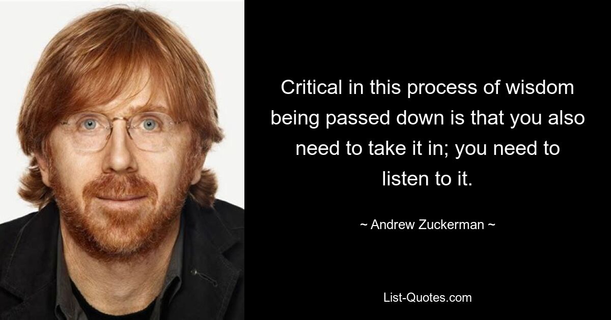 Critical in this process of wisdom being passed down is that you also need to take it in; you need to listen to it. — © Andrew Zuckerman