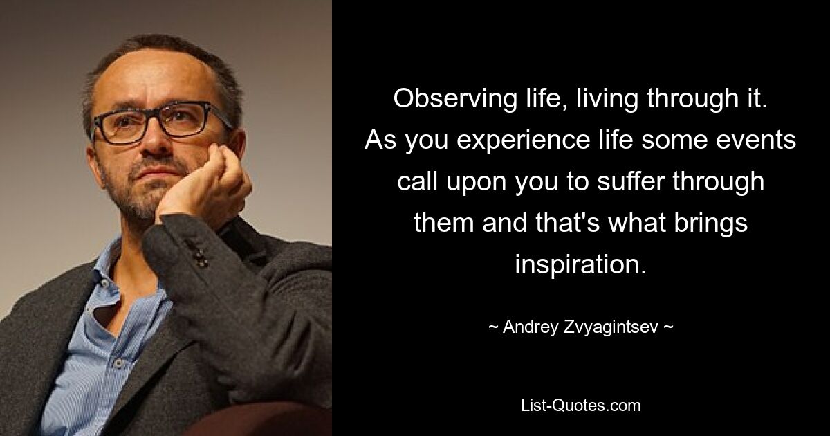 Observing life, living through it. As you experience life some events call upon you to suffer through them and that's what brings inspiration. — © Andrey Zvyagintsev