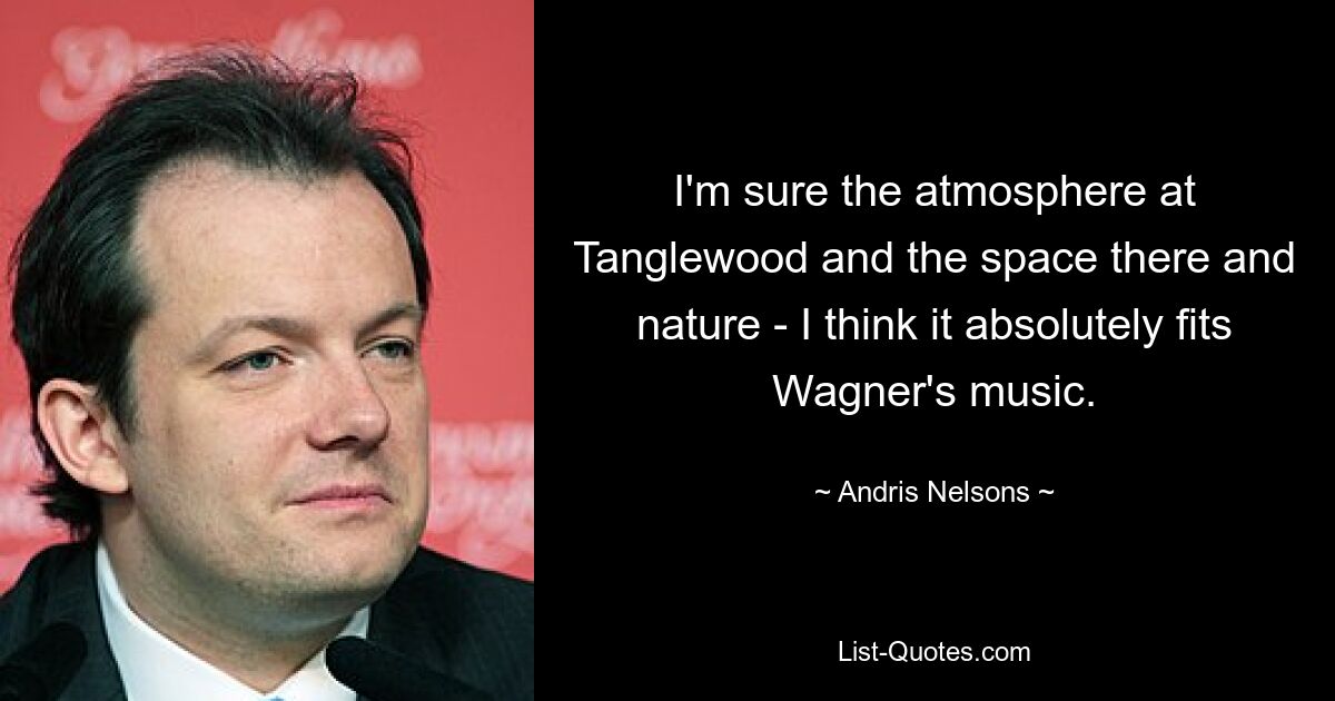 I'm sure the atmosphere at Tanglewood and the space there and nature - I think it absolutely fits Wagner's music. — © Andris Nelsons