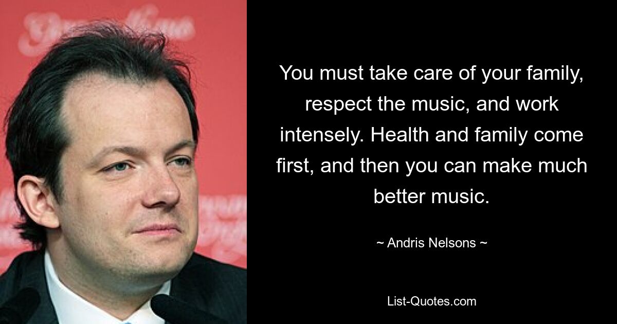 You must take care of your family, respect the music, and work intensely. Health and family come first, and then you can make much better music. — © Andris Nelsons