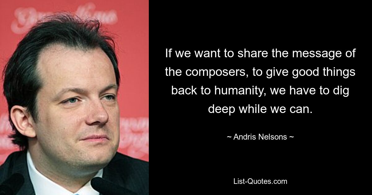 Wenn wir die Botschaft der Komponisten weitergeben wollen, der Menschheit Gutes zurückzugeben, müssen wir tief graben, solange wir können. — © Andris Nelsons