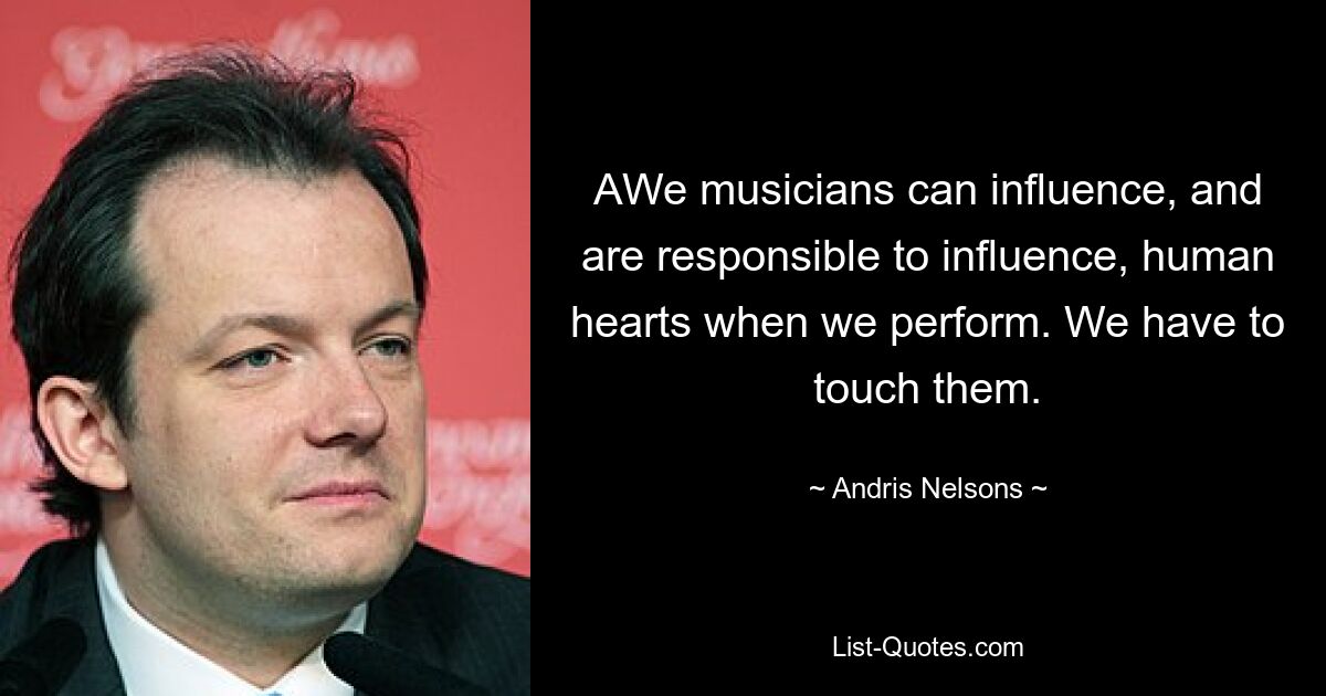 AWe musicians can influence, and are responsible to influence, human hearts when we perform. We have to touch them. — © Andris Nelsons