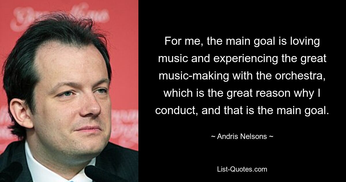 For me, the main goal is loving music and experiencing the great music-making with the orchestra, which is the great reason why I conduct, and that is the main goal. — © Andris Nelsons