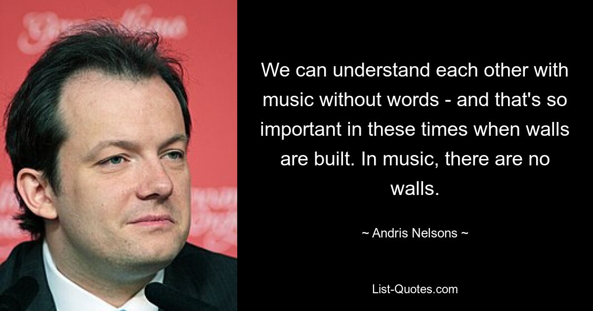 We can understand each other with music without words - and that's so important in these times when walls are built. In music, there are no walls. — © Andris Nelsons