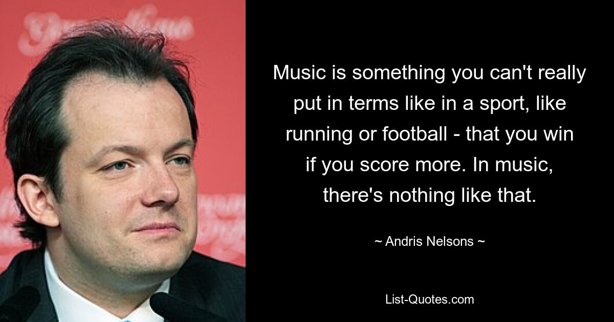 Music is something you can't really put in terms like in a sport, like running or football - that you win if you score more. In music, there's nothing like that. — © Andris Nelsons