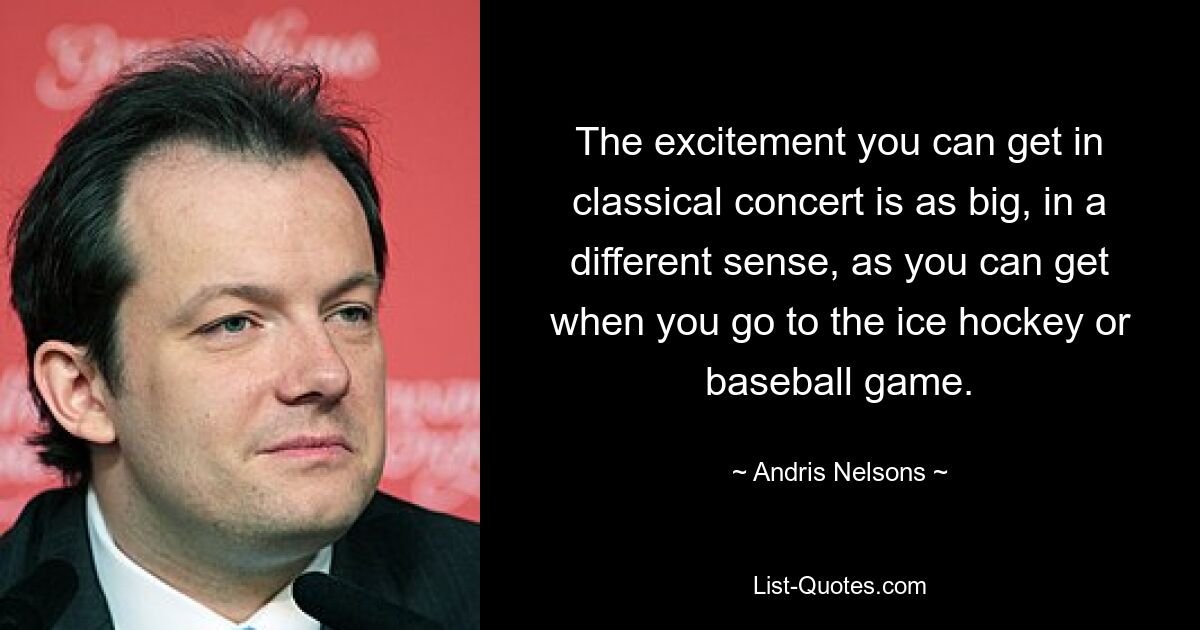 The excitement you can get in classical concert is as big, in a different sense, as you can get when you go to the ice hockey or baseball game. — © Andris Nelsons