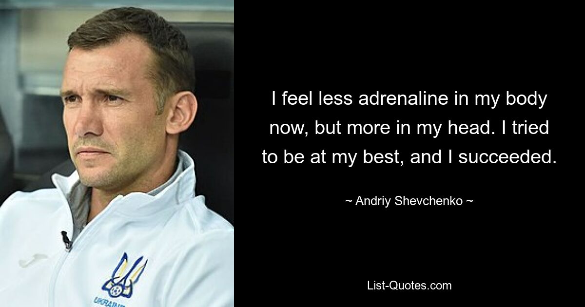 I feel less adrenaline in my body now, but more in my head. I tried to be at my best, and I succeeded. — © Andriy Shevchenko