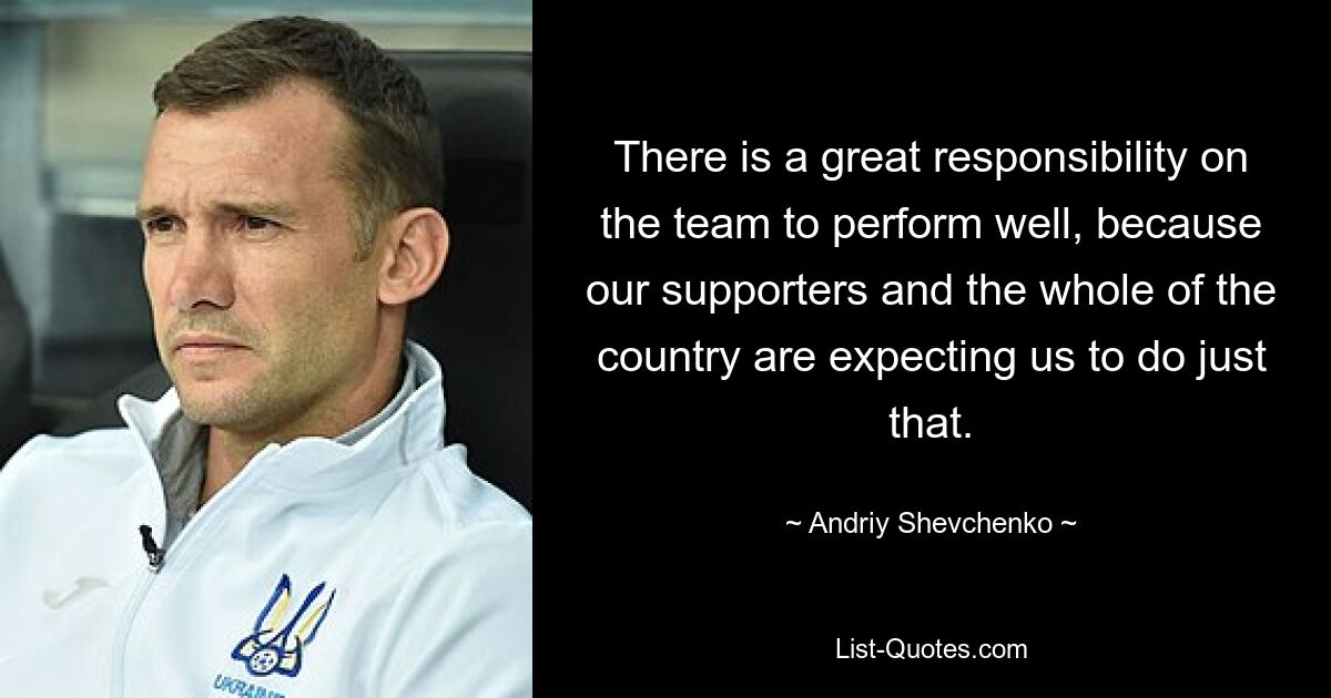 There is a great responsibility on the team to perform well, because our supporters and the whole of the country are expecting us to do just that. — © Andriy Shevchenko