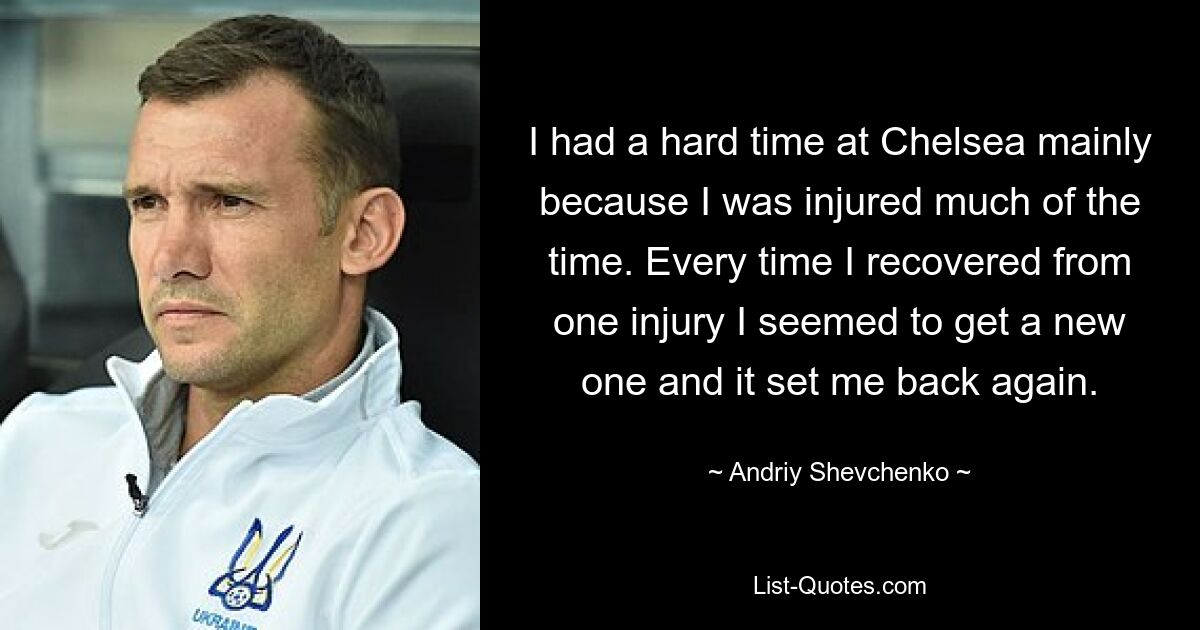 I had a hard time at Chelsea mainly because I was injured much of the time. Every time I recovered from one injury I seemed to get a new one and it set me back again. — © Andriy Shevchenko