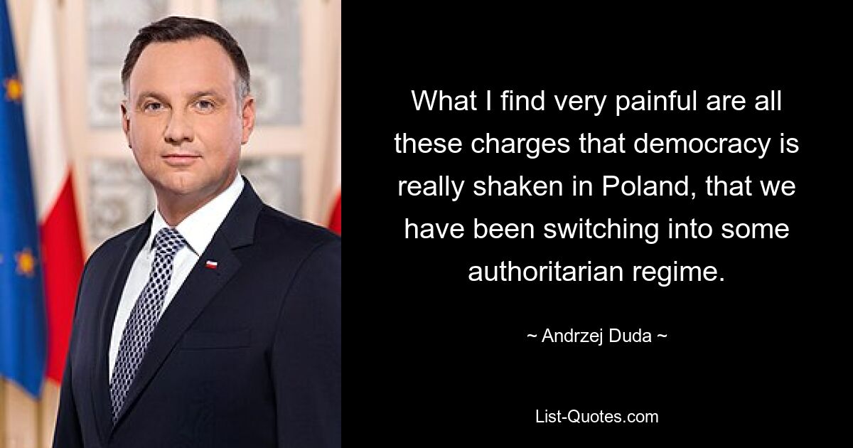 What I find very painful are all these charges that democracy is really shaken in Poland, that we have been switching into some authoritarian regime. — © Andrzej Duda