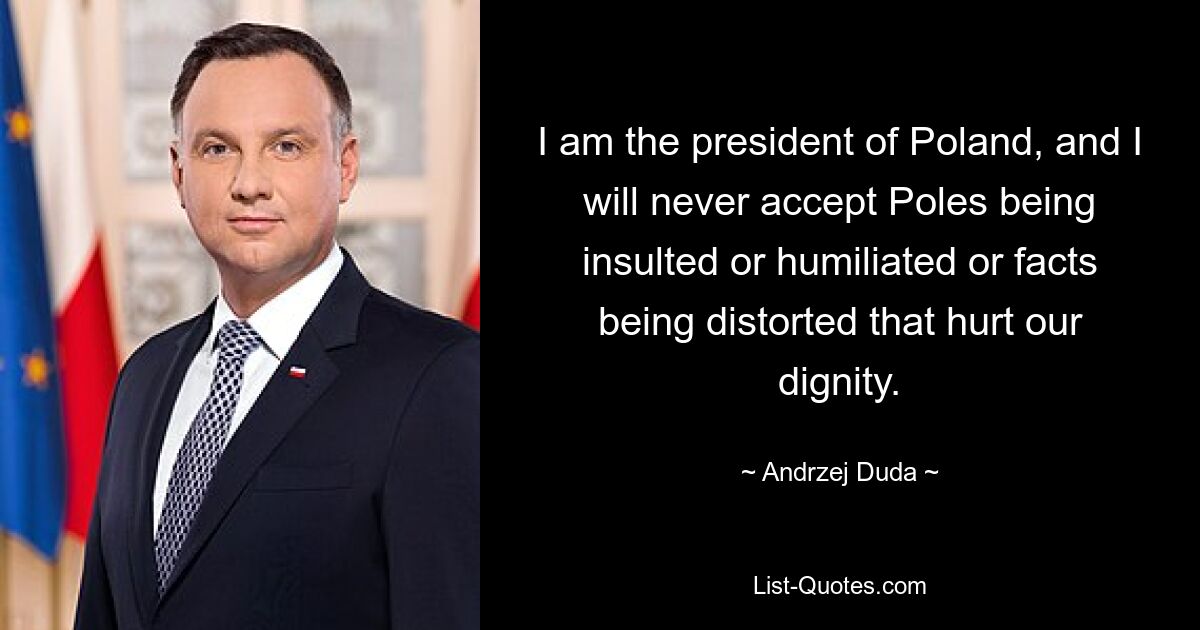 I am the president of Poland, and I will never accept Poles being insulted or humiliated or facts being distorted that hurt our dignity. — © Andrzej Duda