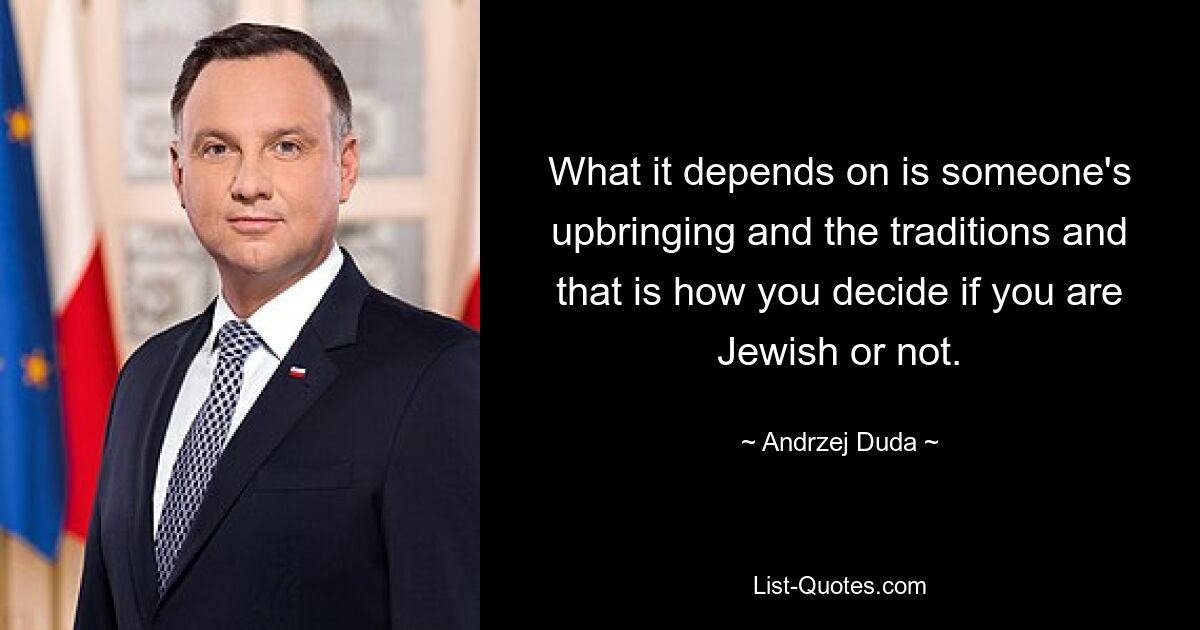 What it depends on is someone's upbringing and the traditions and that is how you decide if you are Jewish or not. — © Andrzej Duda