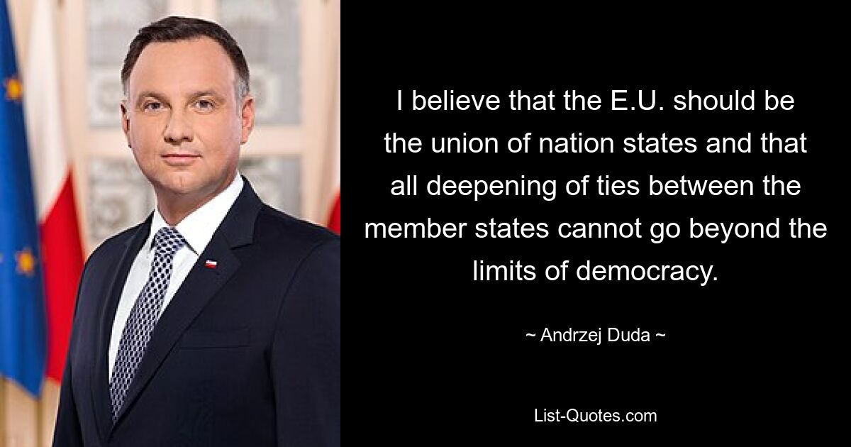 I believe that the E.U. should be the union of nation states and that all deepening of ties between the member states cannot go beyond the limits of democracy. — © Andrzej Duda