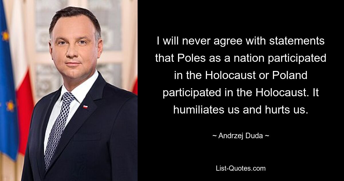 I will never agree with statements that Poles as a nation participated in the Holocaust or Poland participated in the Holocaust. It humiliates us and hurts us. — © Andrzej Duda