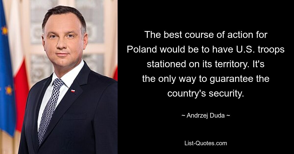 The best course of action for Poland would be to have U.S. troops stationed on its territory. It's the only way to guarantee the country's security. — © Andrzej Duda