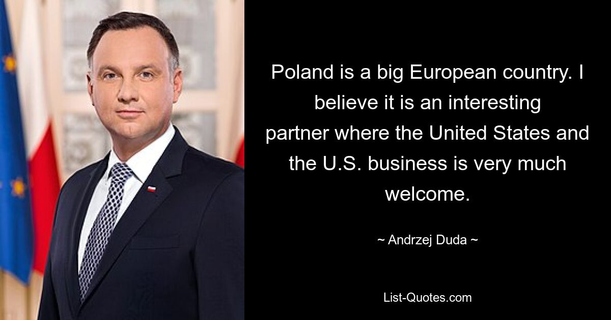 Poland is a big European country. I believe it is an interesting partner where the United States and the U.S. business is very much welcome. — © Andrzej Duda