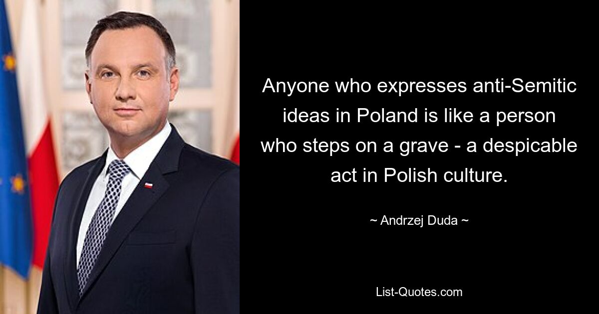 Anyone who expresses anti-Semitic ideas in Poland is like a person who steps on a grave - a despicable act in Polish culture. — © Andrzej Duda