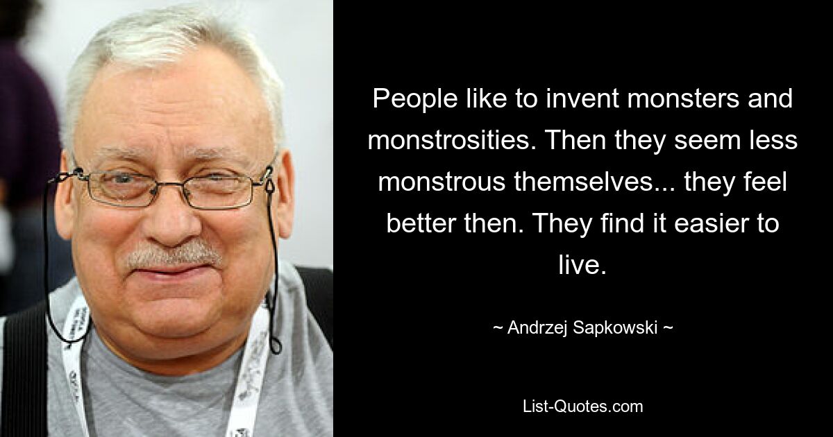 People like to invent monsters and monstrosities. Then they seem less monstrous themselves... they feel better then. They find it easier to live. — © Andrzej Sapkowski