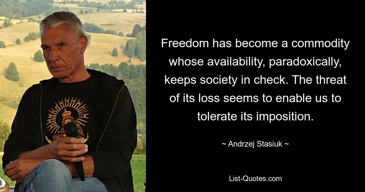 Freedom has become a commodity whose availability, paradoxically, keeps society in check. The threat of its loss seems to enable us to tolerate its imposition. — © Andrzej Stasiuk