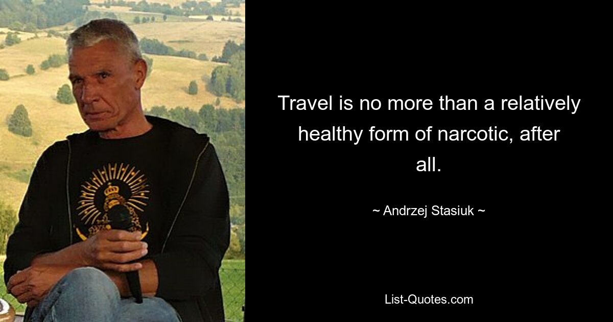 Travel is no more than a relatively healthy form of narcotic, after all. — © Andrzej Stasiuk