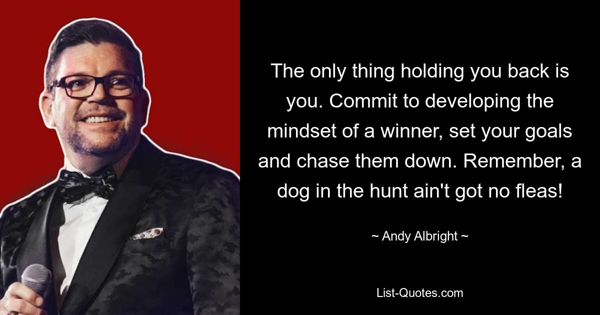 The only thing holding you back is you. Commit to developing the mindset of a winner, set your goals and chase them down. Remember, a dog in the hunt ain't got no fleas! — © Andy Albright