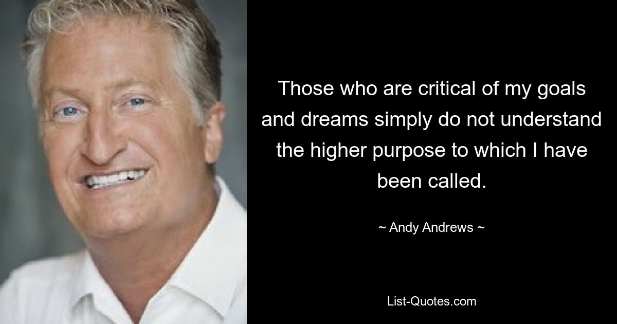 Those who are critical of my goals and dreams simply do not understand the higher purpose to which I have been called. — © Andy Andrews