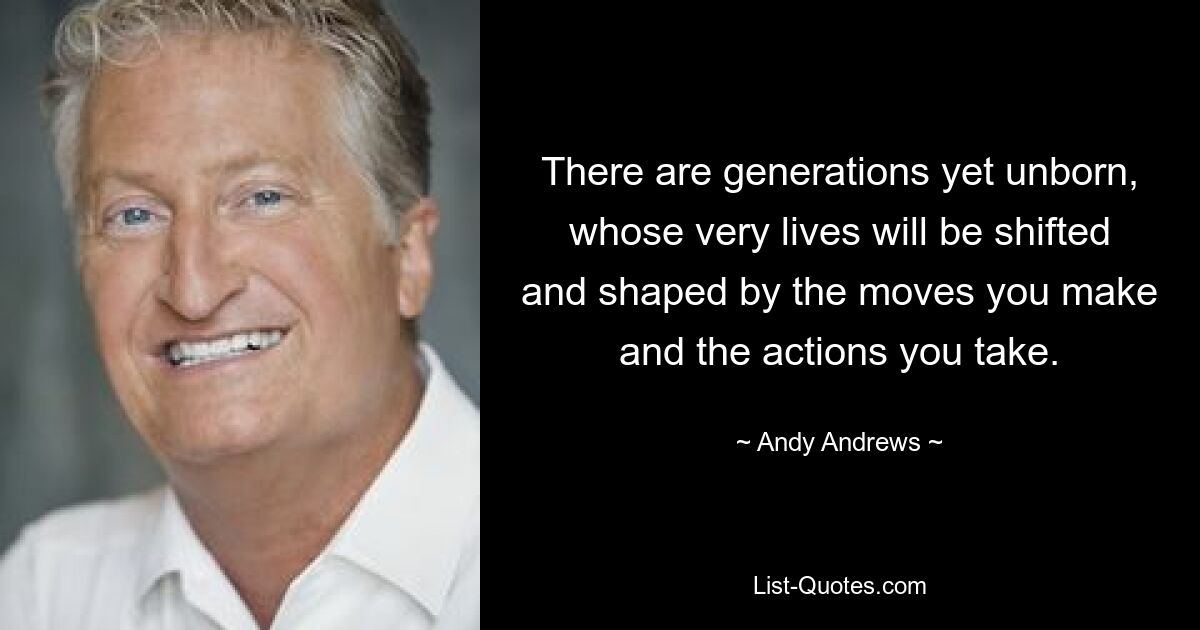 There are generations yet unborn, whose very lives will be shifted and shaped by the moves you make and the actions you take. — © Andy Andrews