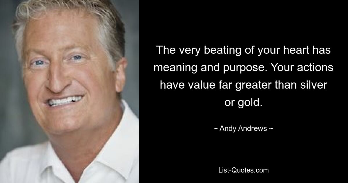 The very beating of your heart has meaning and purpose. Your actions have value far greater than silver or gold. — © Andy Andrews