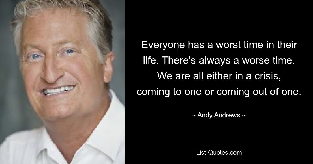 Everyone has a worst time in their life. There's always a worse time. We are all either in a crisis, coming to one or coming out of one. — © Andy Andrews