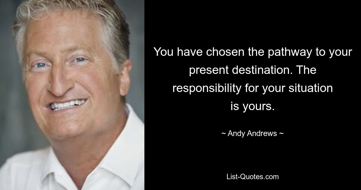 You have chosen the pathway to your present destination. The responsibility for your situation is yours. — © Andy Andrews