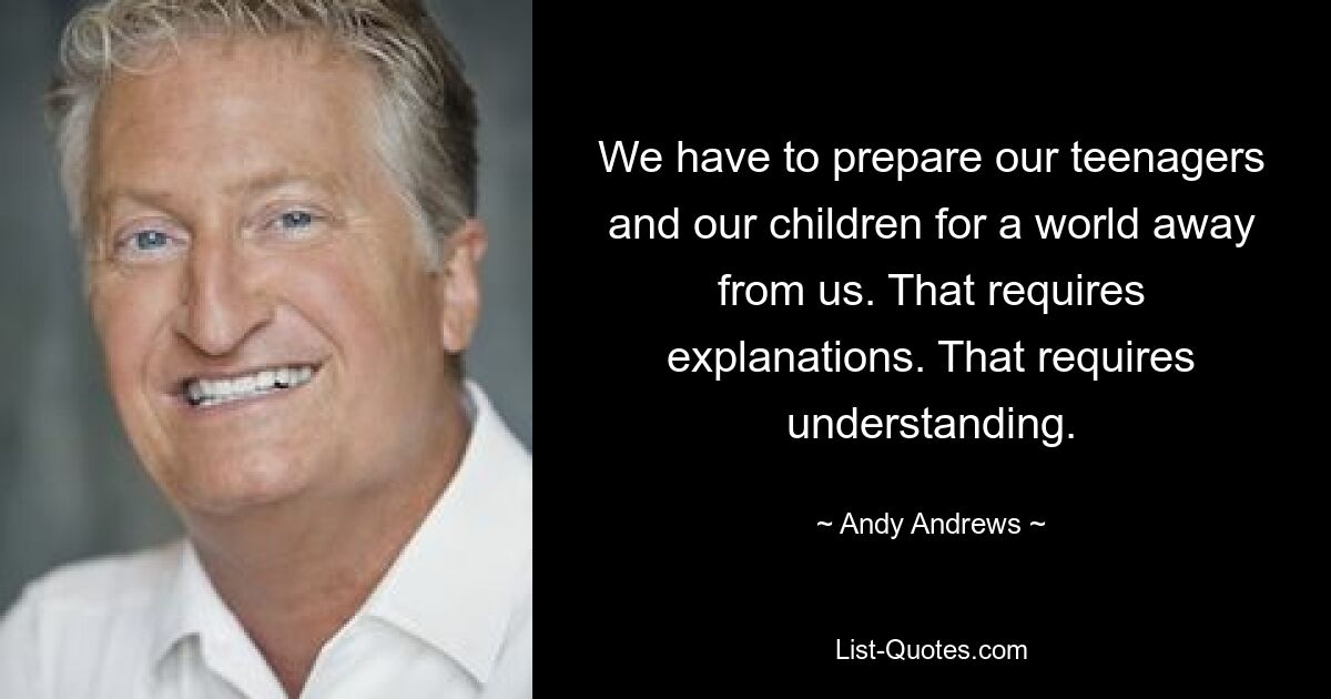 We have to prepare our teenagers and our children for a world away from us. That requires explanations. That requires understanding. — © Andy Andrews