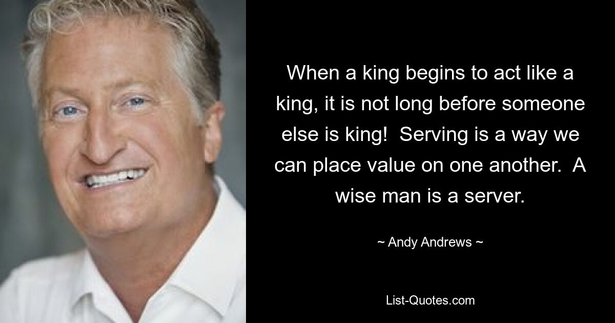 When a king begins to act like a king, it is not long before someone else is king!  Serving is a way we can place value on one another.  A wise man is a server. — © Andy Andrews