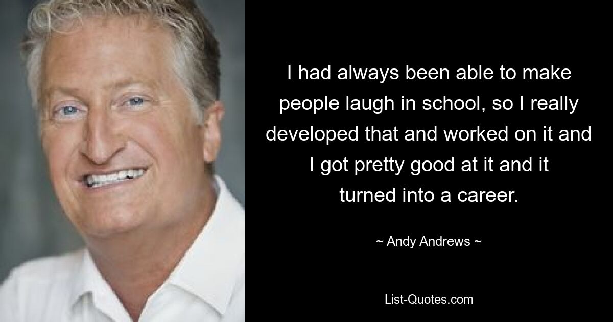 I had always been able to make people laugh in school, so I really developed that and worked on it and I got pretty good at it and it turned into a career. — © Andy Andrews