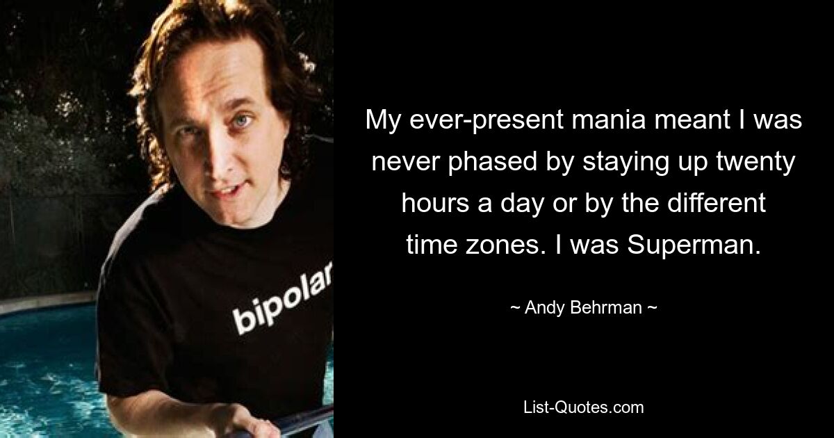 My ever-present mania meant I was never phased by staying up twenty hours a day or by the different time zones. I was Superman. — © Andy Behrman