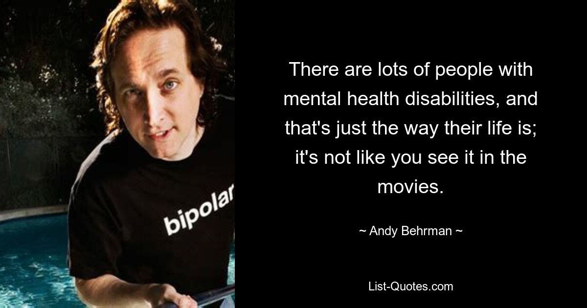 There are lots of people with mental health disabilities, and that's just the way their life is; it's not like you see it in the movies. — © Andy Behrman