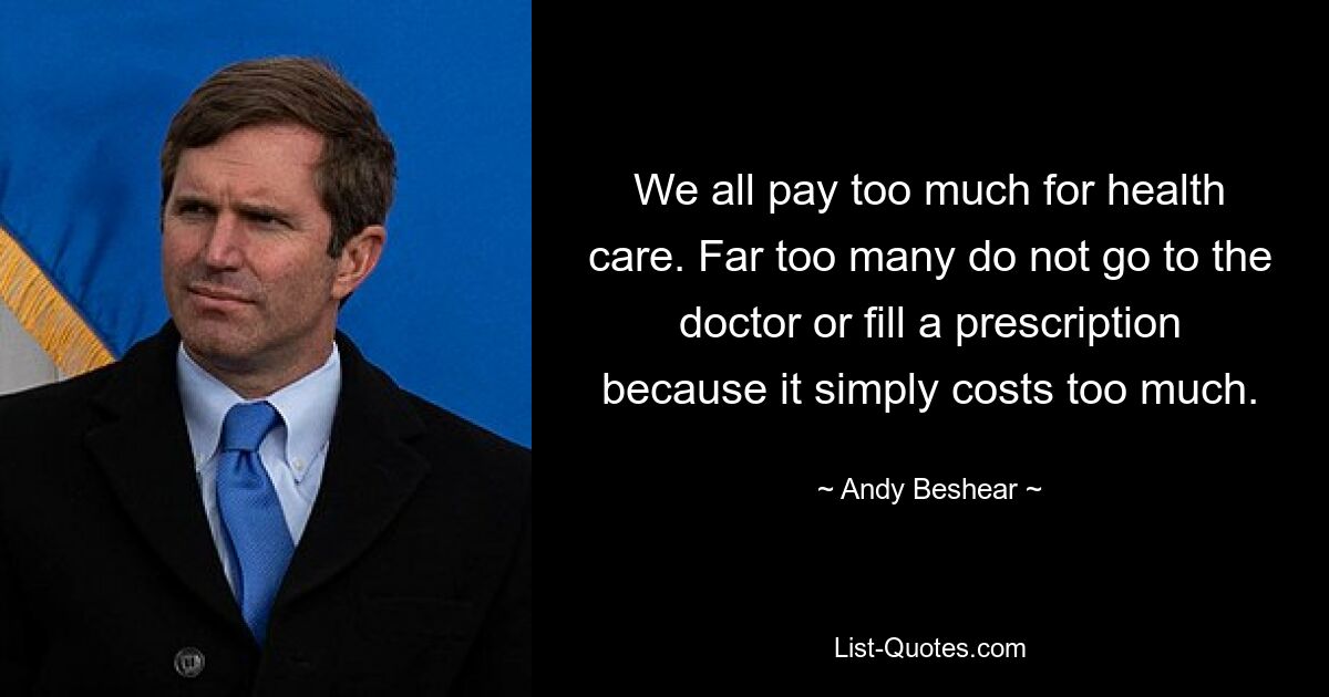 We all pay too much for health care. Far too many do not go to the doctor or fill a prescription because it simply costs too much. — © Andy Beshear