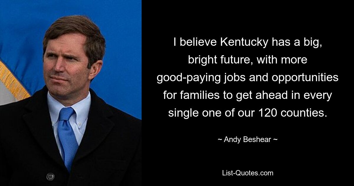 I believe Kentucky has a big, bright future, with more good-paying jobs and opportunities for families to get ahead in every single one of our 120 counties. — © Andy Beshear