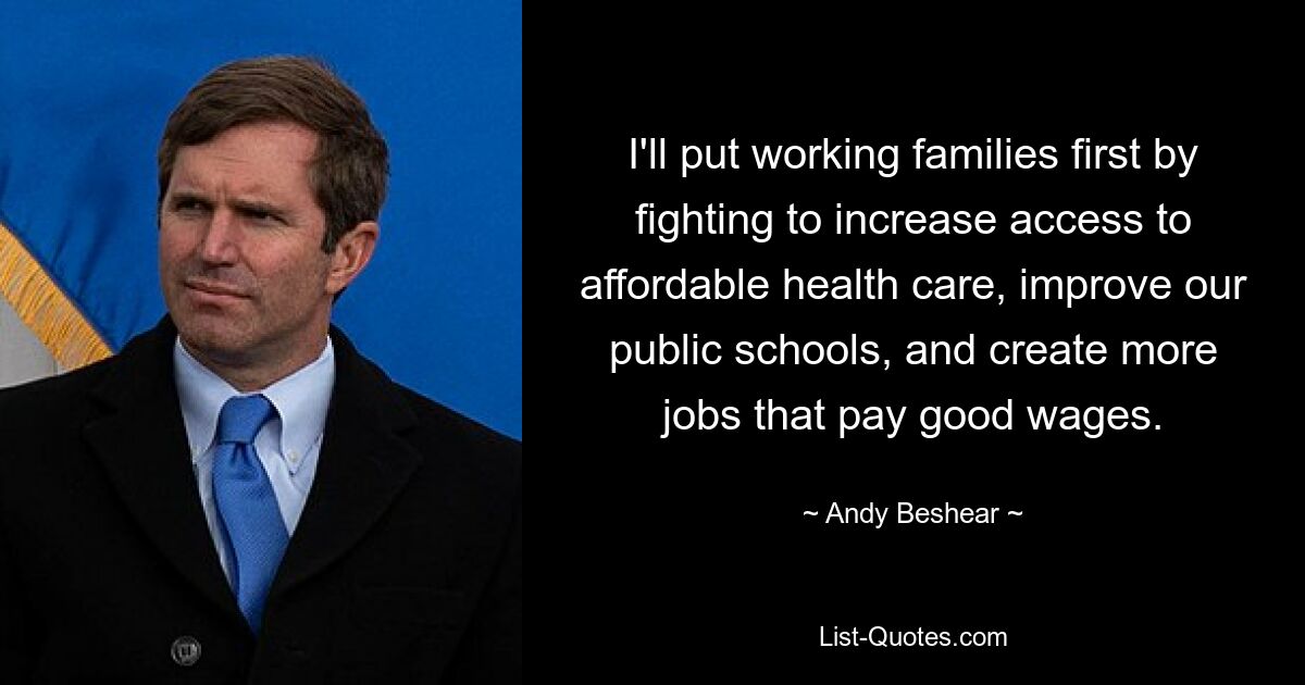 I'll put working families first by fighting to increase access to affordable health care, improve our public schools, and create more jobs that pay good wages. — © Andy Beshear