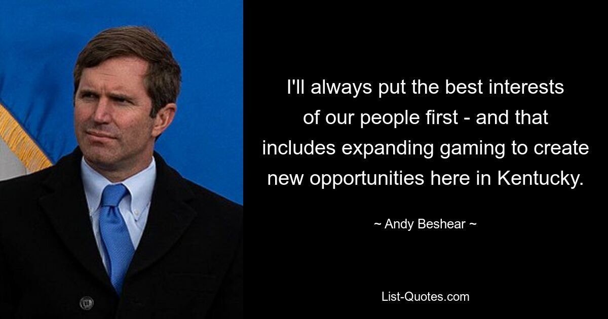 I'll always put the best interests of our people first - and that includes expanding gaming to create new opportunities here in Kentucky. — © Andy Beshear