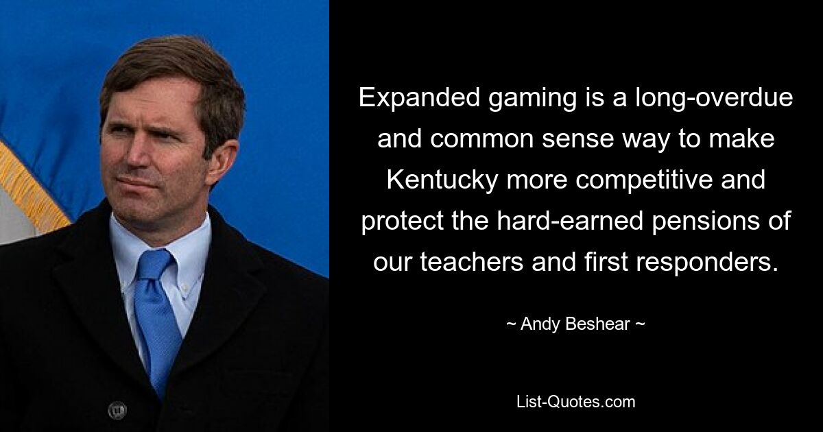 Expanded gaming is a long-overdue and common sense way to make Kentucky more competitive and protect the hard-earned pensions of our teachers and first responders. — © Andy Beshear