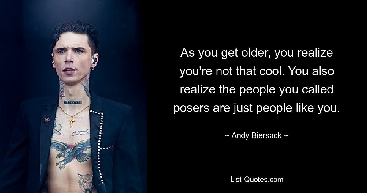 As you get older, you realize you're not that cool. You also realize the people you called posers are just people like you. — © Andy Biersack