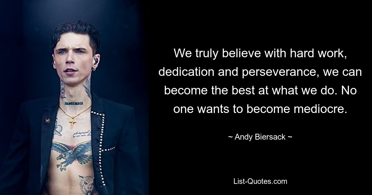 We truly believe with hard work, dedication and perseverance, we can become the best at what we do. No one wants to become mediocre. — © Andy Biersack