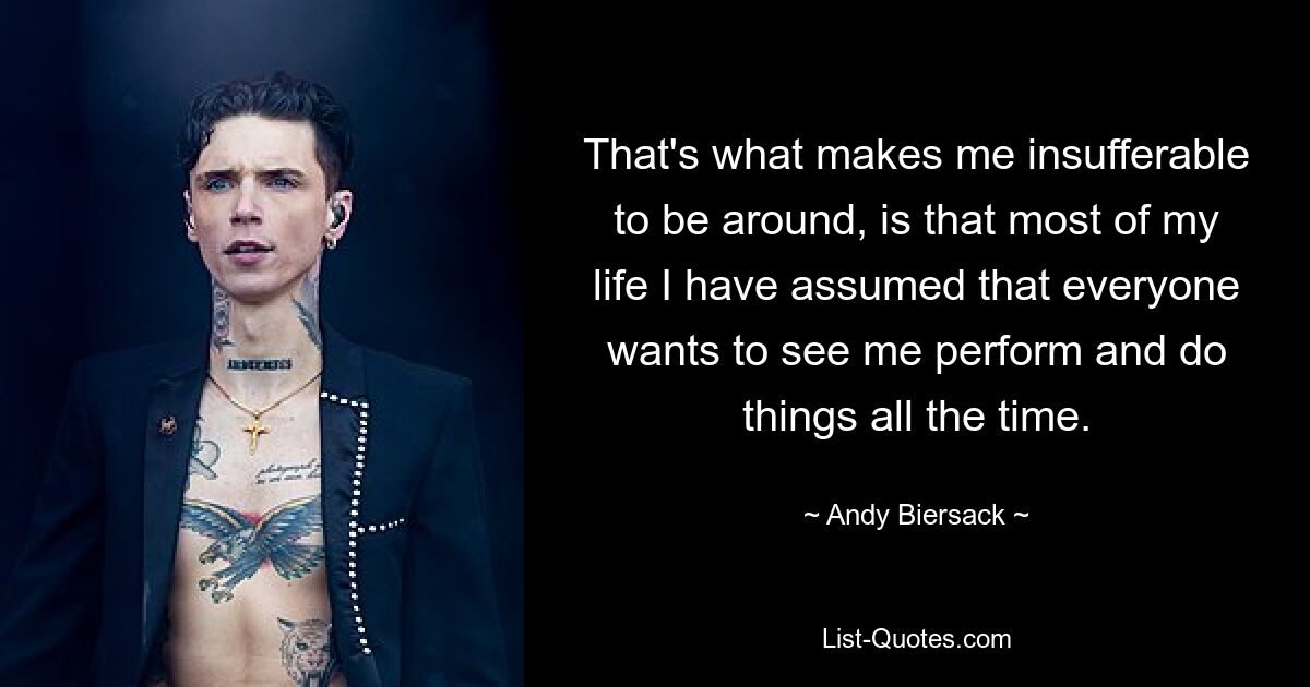 That's what makes me insufferable to be around, is that most of my life I have assumed that everyone wants to see me perform and do things all the time. — © Andy Biersack