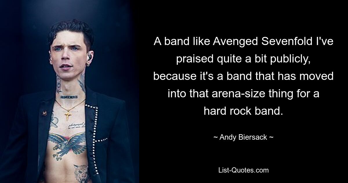 A band like Avenged Sevenfold I've praised quite a bit publicly, because it's a band that has moved into that arena-size thing for a hard rock band. — © Andy Biersack