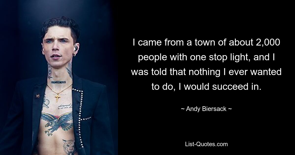 I came from a town of about 2,000 people with one stop light, and I was told that nothing I ever wanted to do, I would succeed in. — © Andy Biersack