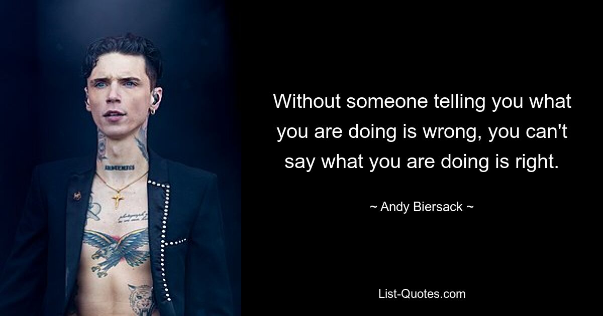 Without someone telling you what you are doing is wrong, you can't say what you are doing is right. — © Andy Biersack